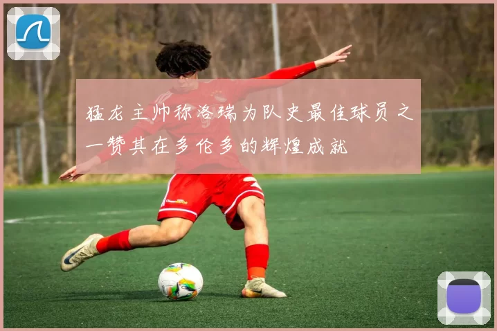 猛龙主帅称洛瑞为队史最佳球员之一赞其在多伦多的辉煌成就