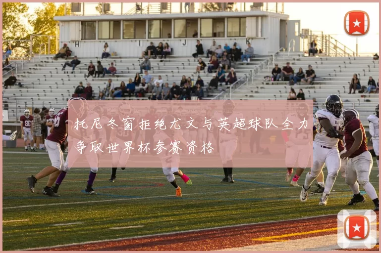 托尼冬窗拒绝尤文与英超球队全力争取世界杯参赛资格