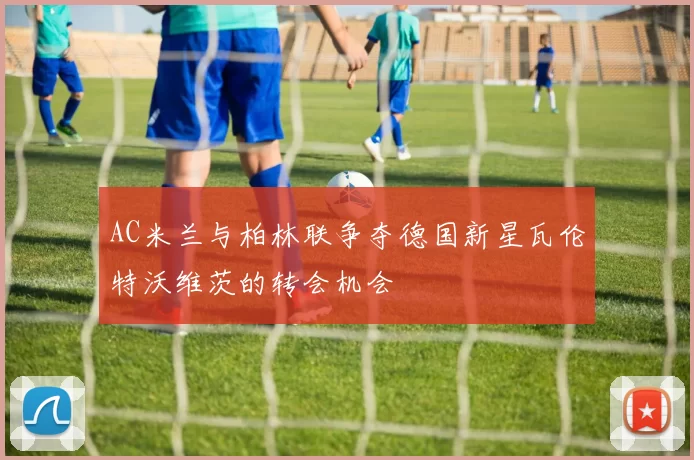 AC米兰与柏林联争夺德国新星瓦伦特沃维茨的转会机会