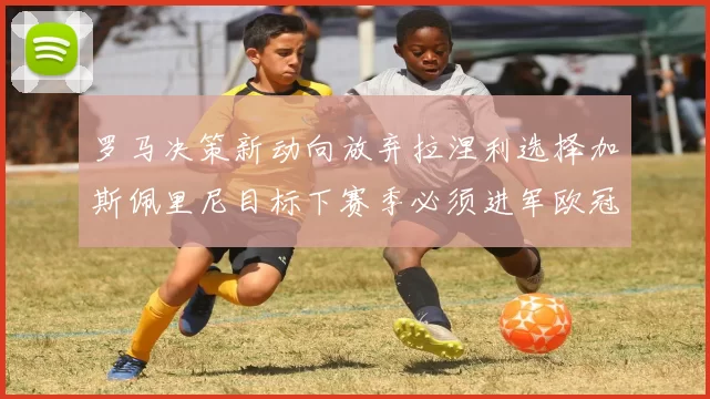 罗马决策新动向放弃拉涅利选择加斯佩里尼目标下赛季必须进军欧冠