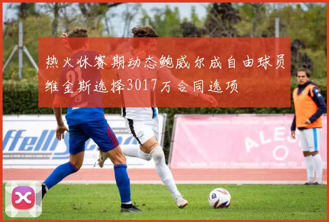 热火休赛期动态鲍威尔成自由球员维金斯选择3017万合同选项