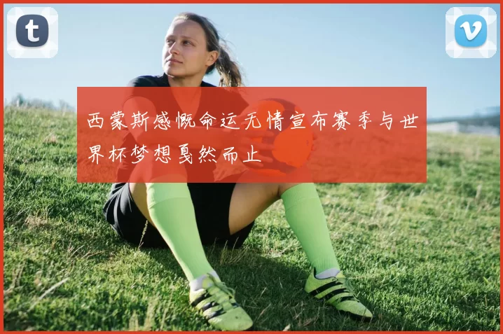 西蒙斯感慨命运无情宣布赛季与世界杯梦想戛然而止