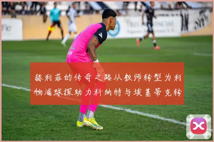 赫利菲的传奇之路从教师转型为利物浦球探助力科纳特与埃基蒂克转会