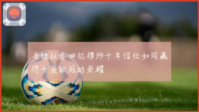 马特拉齐回忆穆帅十年信任如同赢得十座欧冠的荣耀