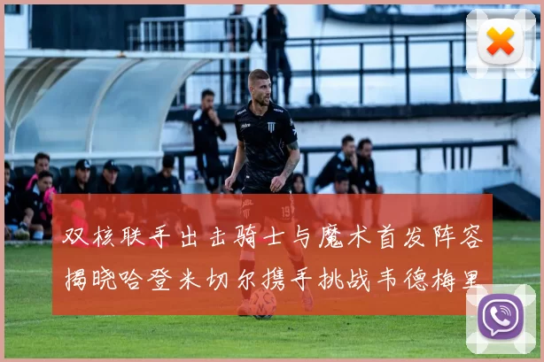 双核联手出击骑士与魔术首发阵容揭晓哈登米切尔携手挑战韦德梅里尔