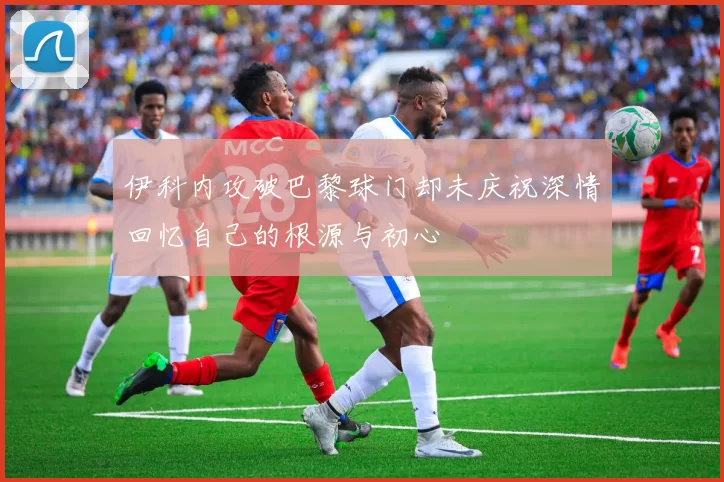 伊科内攻破巴黎球门却未庆祝深情回忆自己的根源与初心