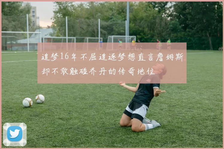追梦16年不屈追逐梦想直言詹姆斯却不敢触碰乔丹的传奇地位