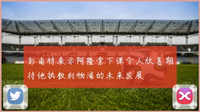 彭南特表示阿隆索下课令人欣喜期待他执教利物浦的未来发展