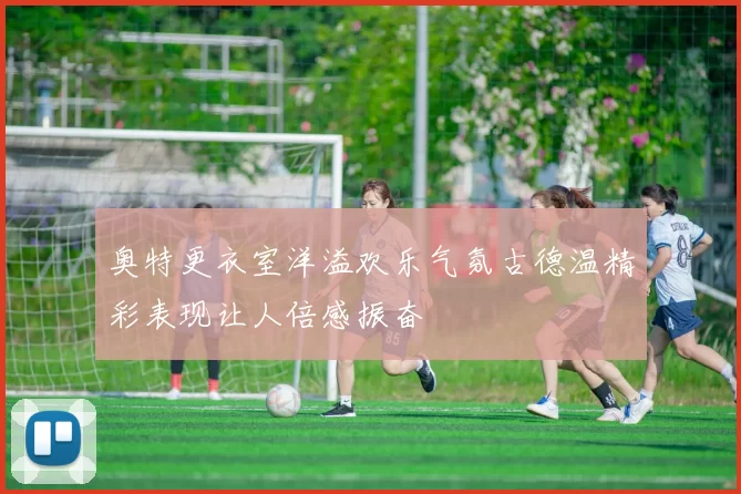 奥特更衣室洋溢欢乐气氛古德温精彩表现让人倍感振奋