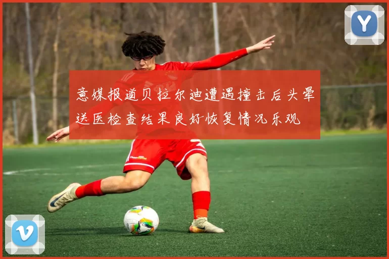 意媒报道贝拉尔迪遭遇撞击后头晕送医检查结果良好恢复情况乐观