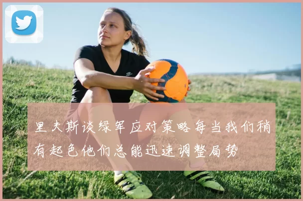 里夫斯谈绿军应对策略每当我们稍有起色他们总能迅速调整局势