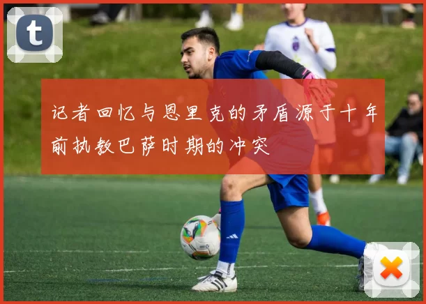 记者回忆与恩里克的矛盾源于十年前执教巴萨时期的冲突